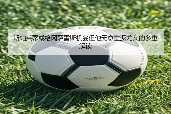 斯帕莱蒂或给冈萨雷斯机会但他无意重返尤文的多重解读