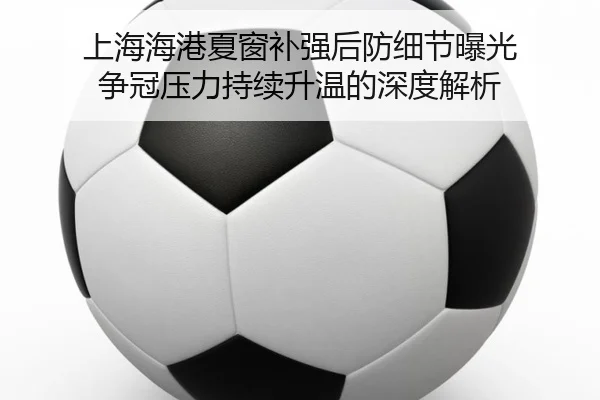 上海海港夏窗补强后防细节曝光 争冠压力持续升温的深度解析