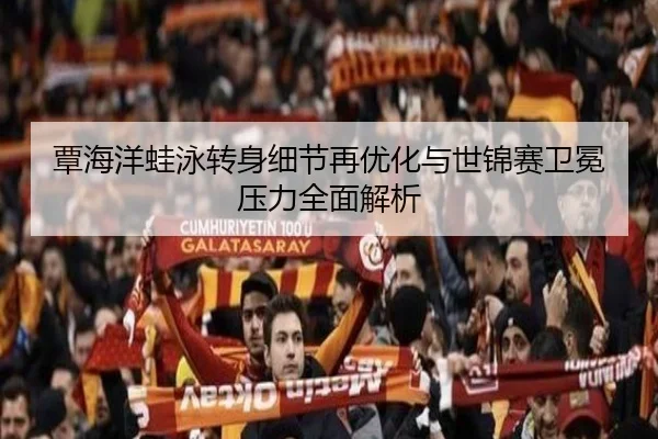 覃海洋蛙泳转身细节再优化与世锦赛卫冕压力全面解析